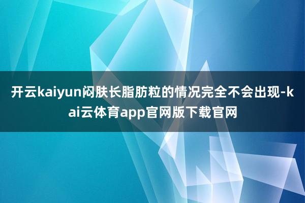 开云kaiyun闷肤长脂肪粒的情况完全不会出现-kai云体育app官网版下载官网