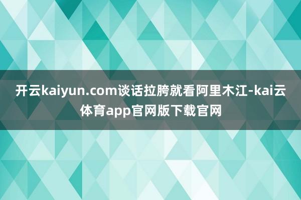 开云kaiyun.com谈话拉胯就看阿里木江-kai云体育app官网版下载官网
