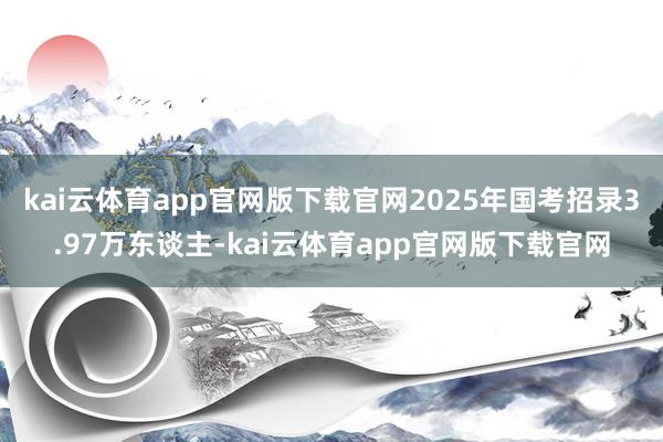 kai云体育app官网版下载官网2025年国考招录3.97万东谈主-kai云体育app官网版下载官网