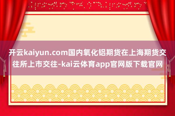 开云kaiyun.com国内氧化铝期货在上海期货交往所上市交往-kai云体育app官网版下载官网