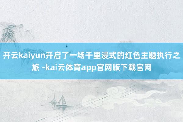 开云kaiyun开启了一场千里浸式的红色主题执行之旅 -kai云体育app官网版下载官网