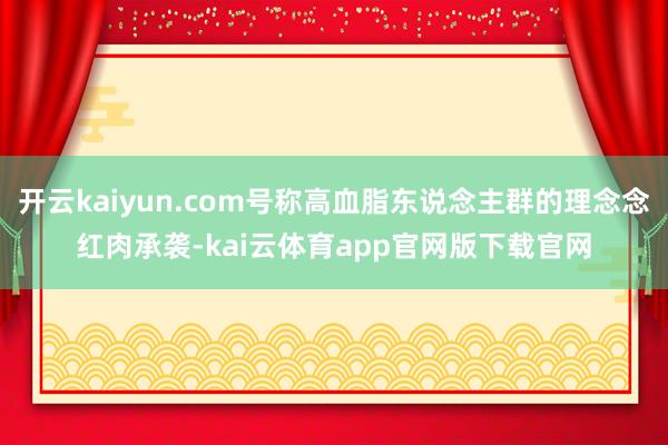 开云kaiyun.com号称高血脂东说念主群的理念念红肉承袭-kai云体育app官网版下载官网