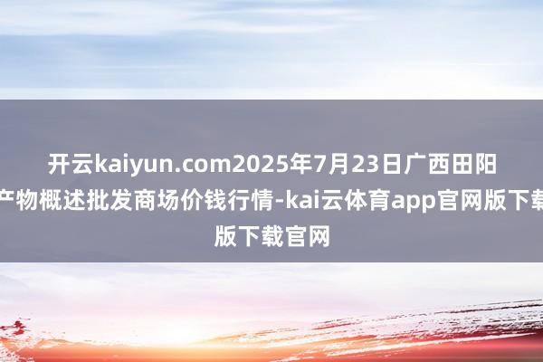 开云kaiyun.com2025年7月23日广西田阳农副产物概述批发商场价钱行情-kai云体育app官网版下载官网
