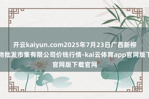 开云kaiyun.com2025年7月23日广西新柳邕农产物批发市集有限公司价钱行情-kai云体育app官网版下载官网