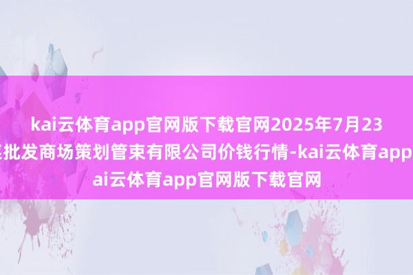 kai云体育app官网版下载官网2025年7月23日广州江南果菜批发商场策划管束有限公司价钱行情-kai云体育app官网版下载官网