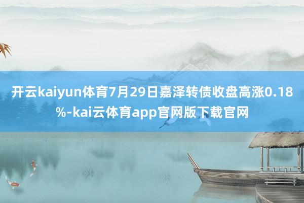 开云kaiyun体育7月29日嘉泽转债收盘高涨0.18%-kai云体育app官网版下载官网