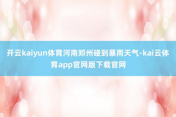 开云kaiyun体育河南郑州碰到暴雨天气-kai云体育app官网版下载官网