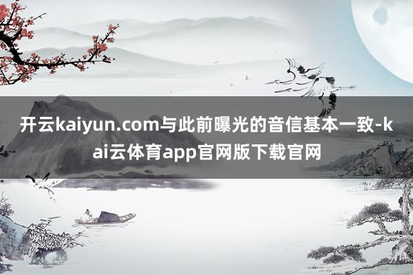 开云kaiyun.com与此前曝光的音信基本一致-kai云体育app官网版下载官网