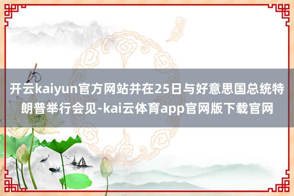 开云kaiyun官方网站并在25日与好意思国总统特朗普举行会见-kai云体育app官网版下载官网