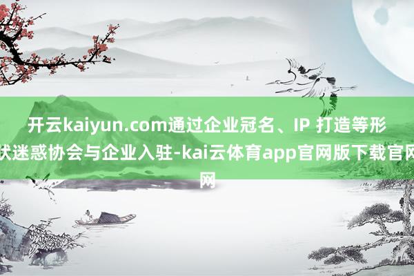 开云kaiyun.com通过企业冠名、IP 打造等形状迷惑协会与企业入驻-kai云体育app官网版下载官网