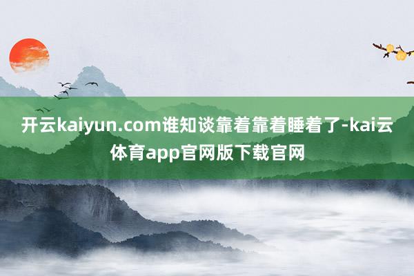 开云kaiyun.com谁知谈靠着靠着睡着了-kai云体育app官网版下载官网