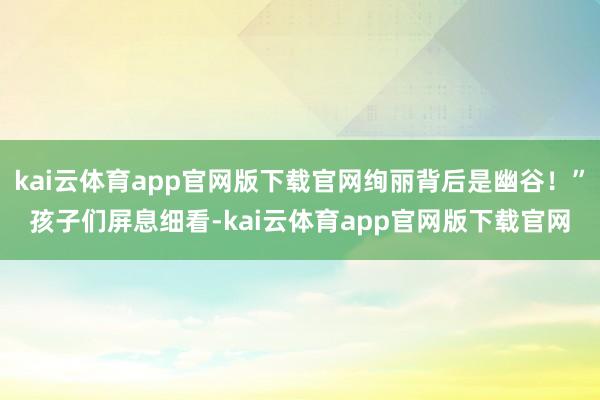 kai云体育app官网版下载官网绚丽背后是幽谷！”孩子们屏息细看-kai云体育app官网版下载官网