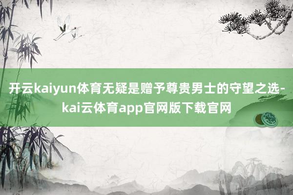 开云kaiyun体育无疑是赠予尊贵男士的守望之选-kai云体育app官网版下载官网