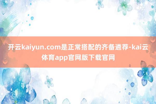 开云kaiyun.com是正常搭配的齐备遴荐-kai云体育app官网版下载官网