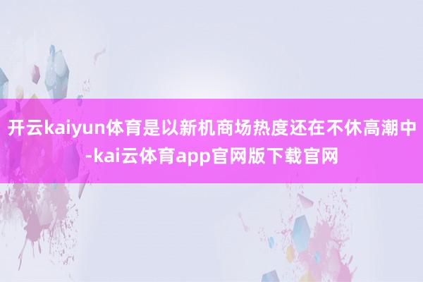 开云kaiyun体育是以新机商场热度还在不休高潮中-kai云体育app官网版下载官网