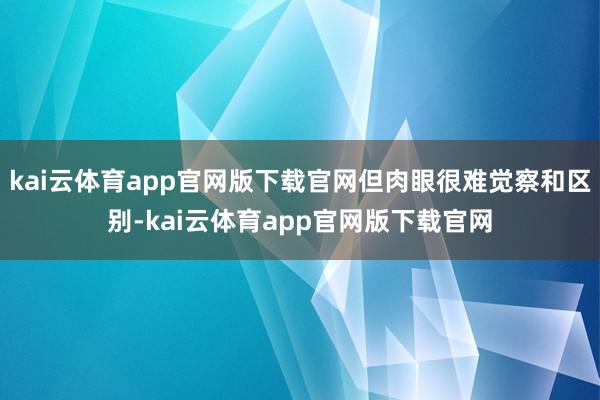 kai云体育app官网版下载官网但肉眼很难觉察和区别-kai云体育app官网版下载官网