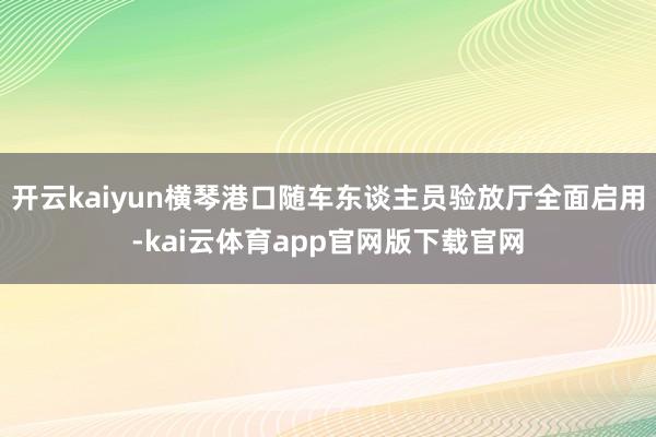 开云kaiyun横琴港口随车东谈主员验放厅全面启用-kai云体育app官网版下载官网