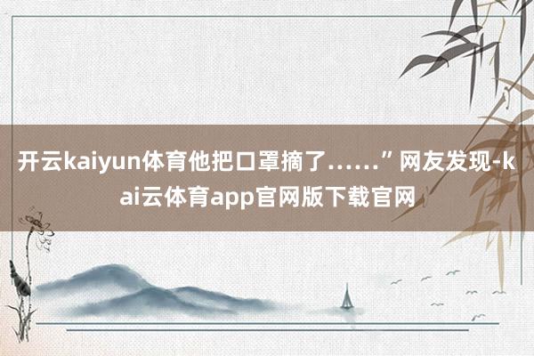 开云kaiyun体育他把口罩摘了……”网友发现-kai云体育app官网版下载官网