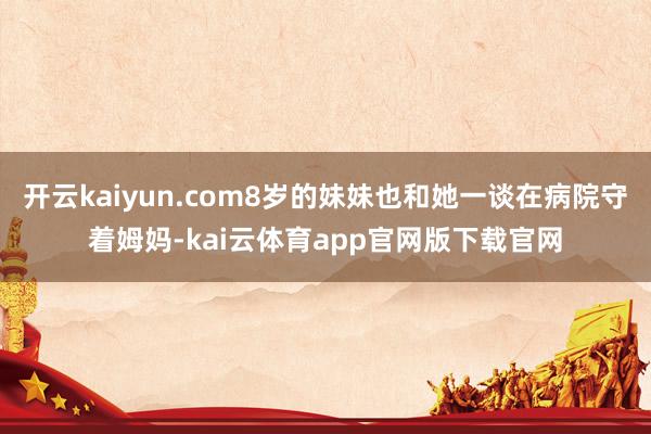 开云kaiyun.com8岁的妹妹也和她一谈在病院守着姆妈-kai云体育app官网版下载官网