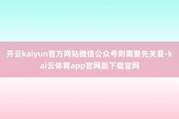 开云kaiyun官方网站微信公众号则需要先关爱-kai云体育app官网版下载官网