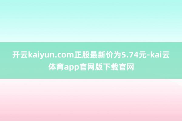 开云kaiyun.com正股最新价为5.74元-kai云体育app官网版下载官网