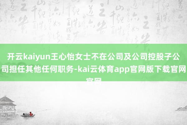 开云kaiyun王心怡女士不在公司及公司控股子公司担任其他任何职务-kai云体育app官网版下载官网