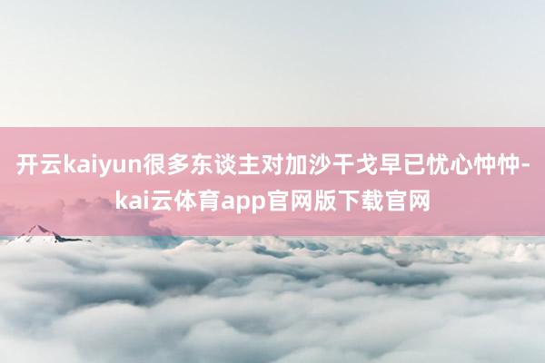 开云kaiyun很多东谈主对加沙干戈早已忧心忡忡-kai云体育app官网版下载官网