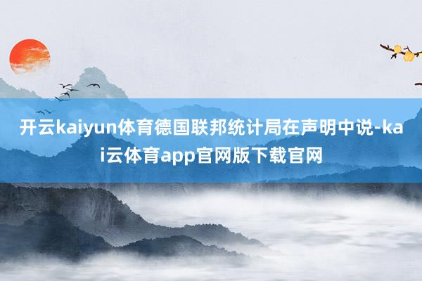 开云kaiyun体育 德国联邦统计局在声明中说-kai云体育app官网版下载官网