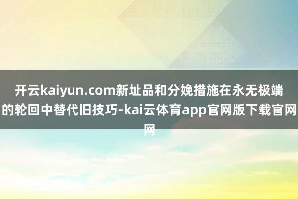 开云kaiyun.com新址品和分娩措施在永无极端的轮回中替代旧技巧-kai云体育app官网版下载官网