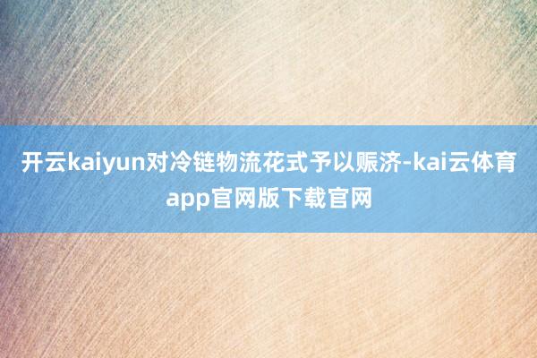开云kaiyun对冷链物流花式予以赈济-kai云体育app官网版下载官网