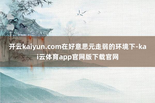 开云kaiyun.com在好意思元走弱的环境下-kai云体育app官网版下载官网