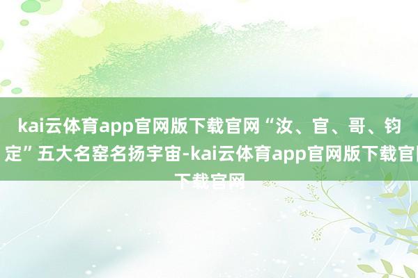 kai云体育app官网版下载官网“汝、官、哥、钧、定”五大名窑名扬宇宙-kai云体育app官网版下载官网