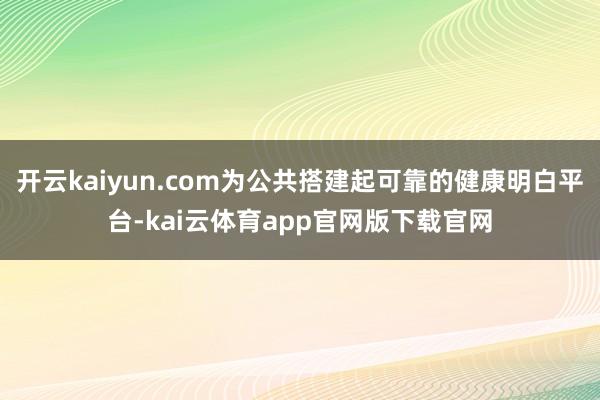 开云kaiyun.com为公共搭建起可靠的健康明白平台-kai云体育app官网版下载官网