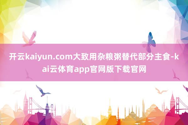 开云kaiyun.com大致用杂粮粥替代部分主食-kai云体育app官网版下载官网