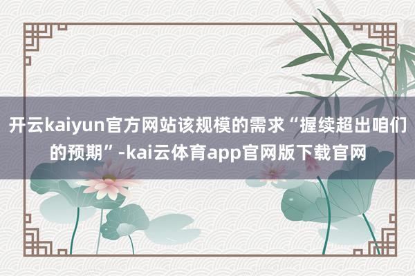 开云kaiyun官方网站该规模的需求“握续超出咱们的预期”-kai云体育app官网版下载官网