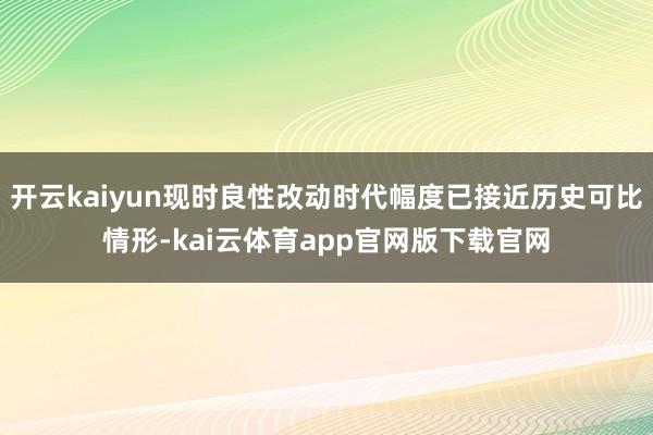 开云kaiyun现时良性改动时代幅度已接近历史可比情形-kai云体育app官网版下载官网