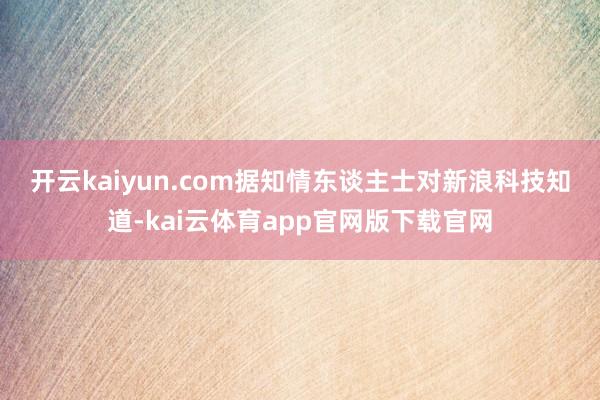 开云kaiyun.com　　据知情东谈主士对新浪科技知道-kai云体育app官网版下载官网