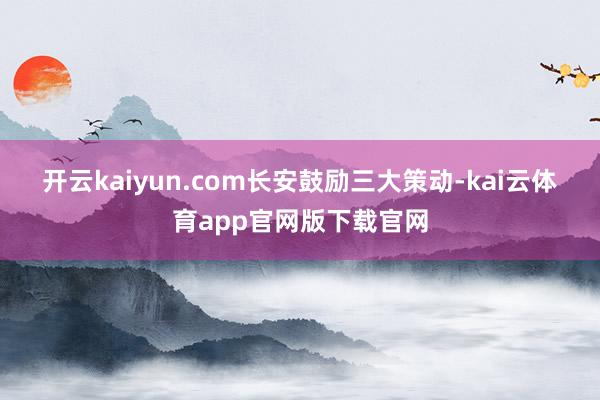 开云kaiyun.com　　长安鼓励三大策动-kai云体育app官网版下载官网
