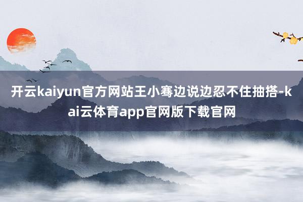 开云kaiyun官方网站王小骞边说边忍不住抽搭-kai云体育app官网版下载官网