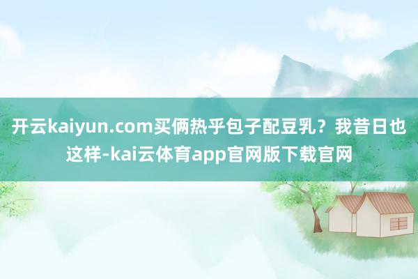 开云kaiyun.com买俩热乎包子配豆乳？我昔日也这样-kai云体育app官网版下载官网