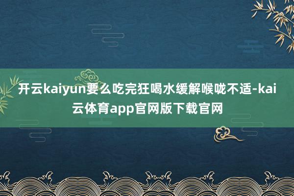 开云kaiyun要么吃完狂喝水缓解喉咙不适-kai云体育app官网版下载官网
