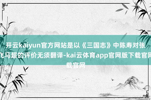 开云kaiyun官方网站是以《三国志》中陈寿对张飞马超的评价无须翻译-kai云体育app官网版下载官网