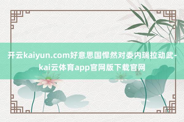 开云kaiyun.com好意思国悍然对委内瑞拉动武-kai云体育app官网版下载官网