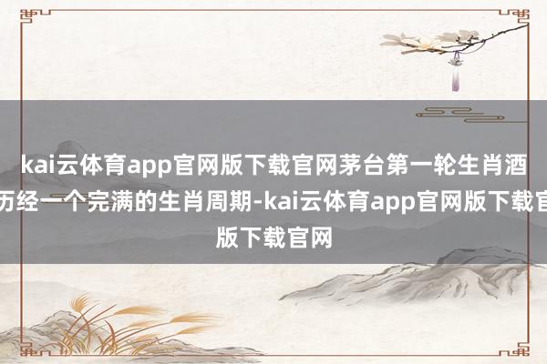 kai云体育app官网版下载官网茅台第一轮生肖酒已历经一个完满的生肖周期-kai云体育app官网版下载官网