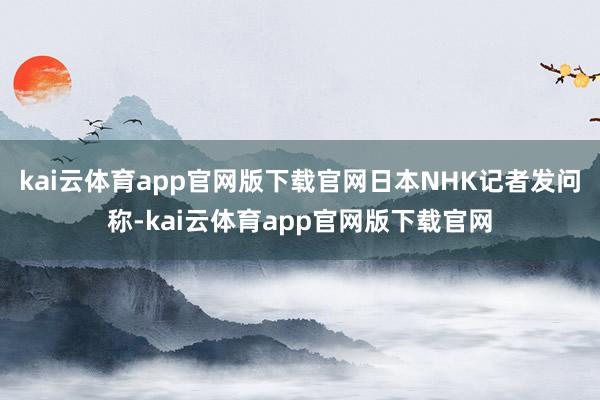 kai云体育app官网版下载官网日本NHK记者发问称-kai云体育app官网版下载官网