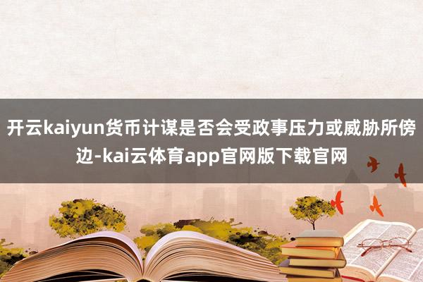 开云kaiyun货币计谋是否会受政事压力或威胁所傍边-kai云体育app官网版下载官网