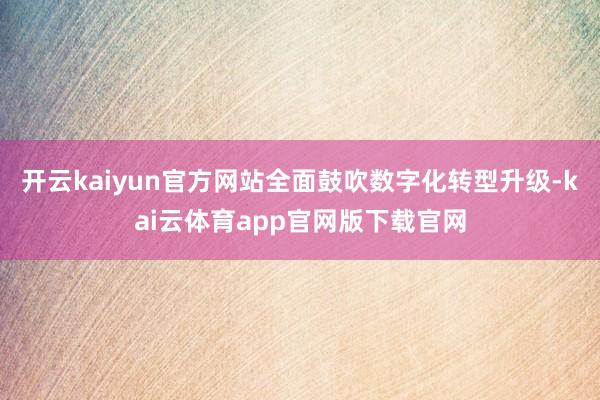 开云kaiyun官方网站全面鼓吹数字化转型升级-kai云体育app官网版下载官网