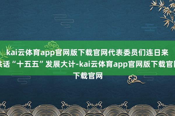 kai云体育app官网版下载官网代表委员们连日来共话“十五五”发展大计-kai云体育app官网版下载官网